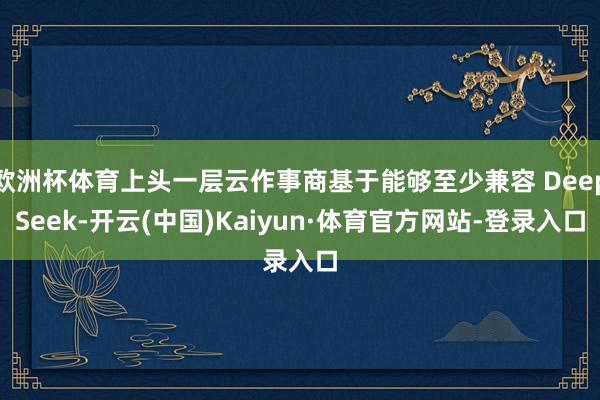 欧洲杯体育上头一层云作事商基于能够至少兼容 DeepSeek-开云(中国)Kaiyun·体育官方网站-登录入口