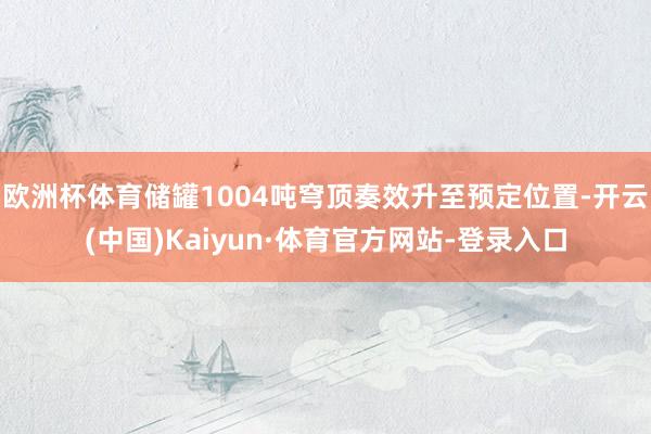 欧洲杯体育储罐1004吨穹顶奏效升至预定位置-开云(中国)Kaiyun·体育官方网站-登录入口