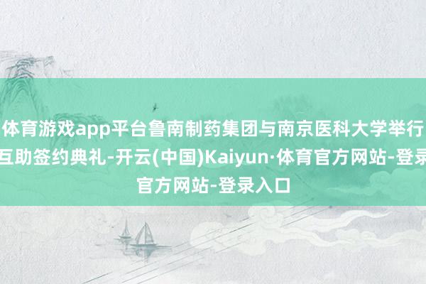 体育游戏app平台鲁南制药集团与南京医科大学举行计谋互助签约典礼-开云(中国)Kaiyun·体育官方网站-登录入口
