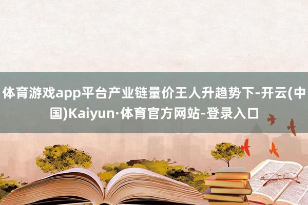 体育游戏app平台产业链量价王人升趋势下-开云(中国)Kaiyun·体育官方网站-登录入口