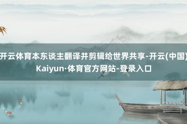 开云体育本东谈主翻译并剪辑给世界共享-开云(中国)Kaiyun·体育官方网站-登录入口