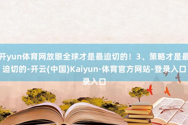 开yun体育网放眼全球才是最迫切的！3、策略才是最迫切的-开云(中国)Kaiyun·体育官方网站-登录入口