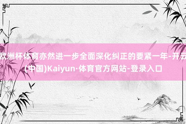 欧洲杯体育亦然进一步全面深化纠正的要紧一年-开云(中国)Kaiyun·体育官方网站-登录入口