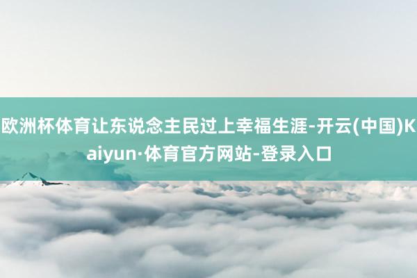 欧洲杯体育让东说念主民过上幸福生涯-开云(中国)Kaiyun·体育官方网站-登录入口