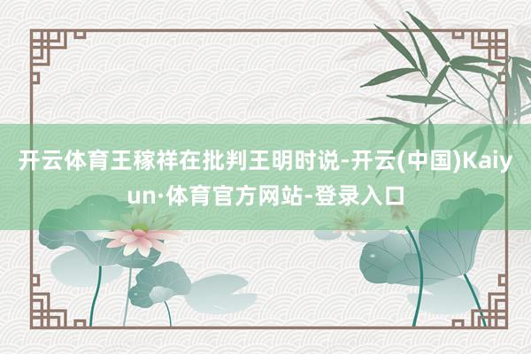 开云体育王稼祥在批判王明时说-开云(中国)Kaiyun·体育官方网站-登录入口