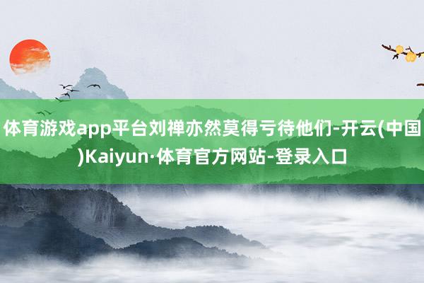 体育游戏app平台刘禅亦然莫得亏待他们-开云(中国)Kaiyun·体育官方网站-登录入口