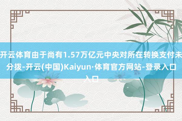 开云体育由于尚有1.57万亿元中央对所在转换支付未分拨-开云(中国)Kaiyun·体育官方网站-登录入口