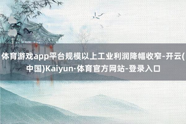 体育游戏app平台规模以上工业利润降幅收窄-开云(中国)Kaiyun·体育官方网站-登录入口
