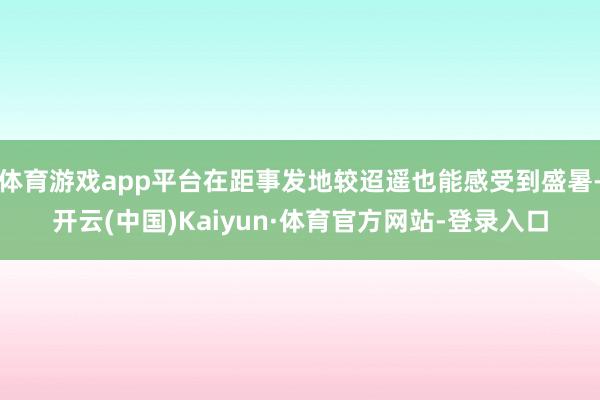 体育游戏app平台在距事发地较迢遥也能感受到盛暑-开云(中国)Kaiyun·体育官方网站-登录入口