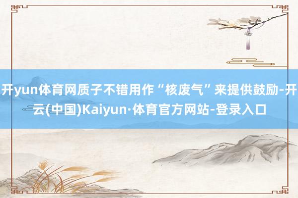 开yun体育网质子不错用作“核废气”来提供鼓励-开云(中国)Kaiyun·体育官方网站-登录入口