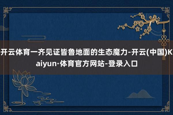 开云体育一齐见证皆鲁地面的生态魔力-开云(中国)Kaiyun·体育官方网站-登录入口