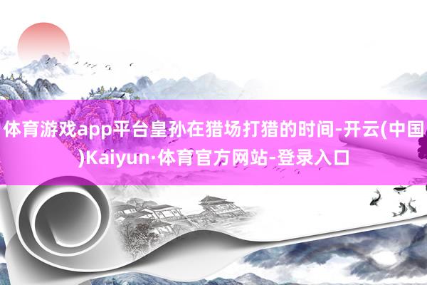 体育游戏app平台皇孙在猎场打猎的时间-开云(中国)Kaiyun·体育官方网站-登录入口