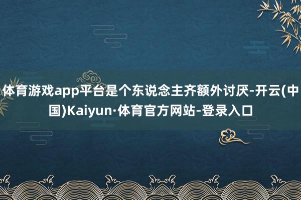 体育游戏app平台是个东说念主齐额外讨厌-开云(中国)Kaiyun·体育官方网站-登录入口