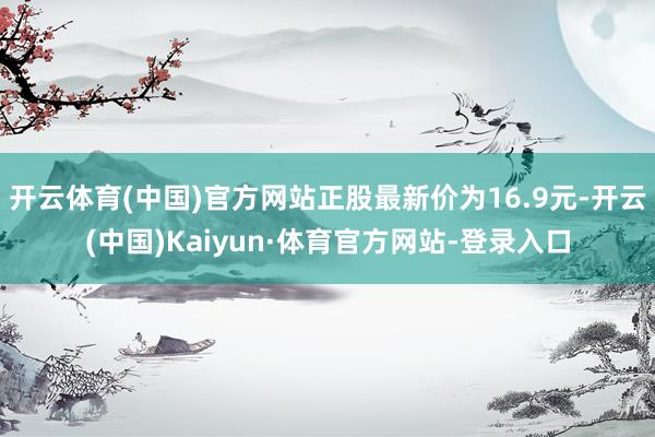 开云体育(中国)官方网站正股最新价为16.9元-开云(中国)Kaiyun·体育官方网站-登录入口