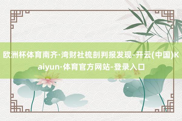 欧洲杯体育南齐·湾财社梳剖判报发现-开云(中国)Kaiyun·体育官方网站-登录入口