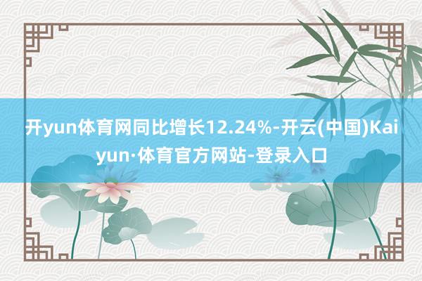 开yun体育网同比增长12.24%-开云(中国)Kaiyun·体育官方网站-登录入口
