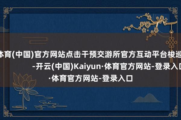 开云体育(中国)官方网站点击干预交游所官方互动平台梭巡更多                  -开云(中国)Kaiyun·体育官方网站-登录入口