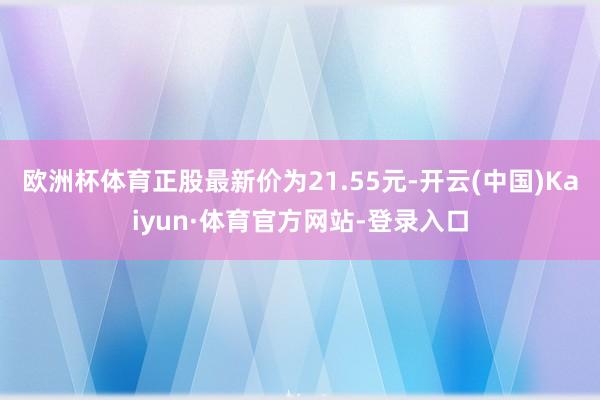 欧洲杯体育正股最新价为21.55元-开云(中国)Kaiyun·体育官方网站-登录入口