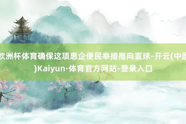 欧洲杯体育确保这项惠企便民举措推向寰球-开云(中国)Kaiyun·体育官方网站-登录入口