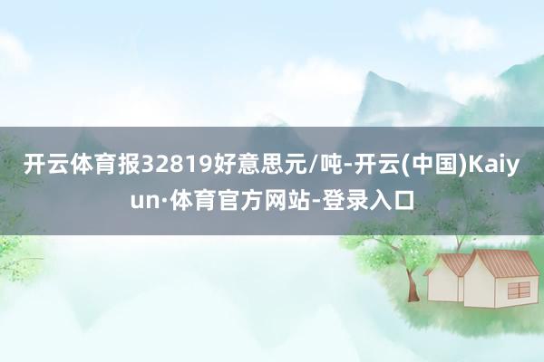 开云体育报32819好意思元/吨-开云(中国)Kaiyun·体育官方网站-登录入口