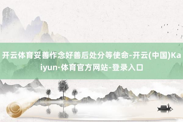开云体育妥善作念好善后处分等使命-开云(中国)Kaiyun·体育官方网站-登录入口