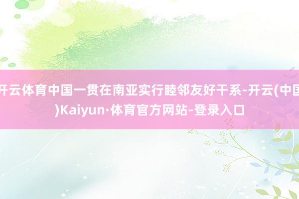 开云体育中国一贯在南亚实行睦邻友好干系-开云(中国)Kaiyun·体育官方网站-登录入口