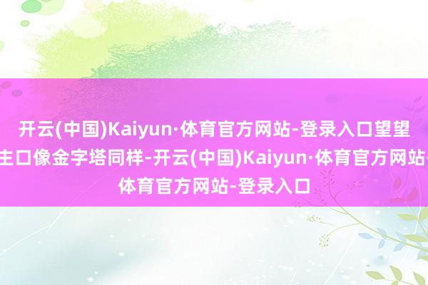 开云(中国)Kaiyun·体育官方网站-登录入口望望那东说念主口像金字塔同样-开云(中国)Kaiyun·体育官方网站-登录入口