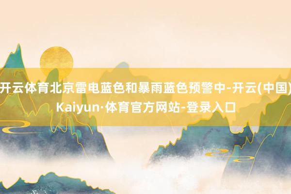 开云体育北京雷电蓝色和暴雨蓝色预警中-开云(中国)Kaiyun·体育官方网站-登录入口