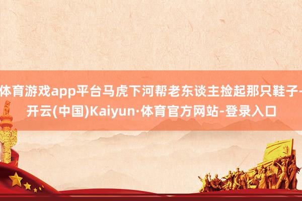 体育游戏app平台马虎下河帮老东谈主捡起那只鞋子-开云(中国)Kaiyun·体育官方网站-登录入口