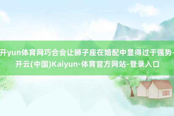 开yun体育网巧合会让狮子座在婚配中显得过于强势-开云(中国)Kaiyun·体育官方网站-登录入口
