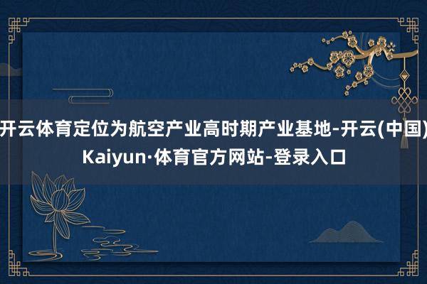 开云体育定位为航空产业高时期产业基地-开云(中国)Kaiyun·体育官方网站-登录入口