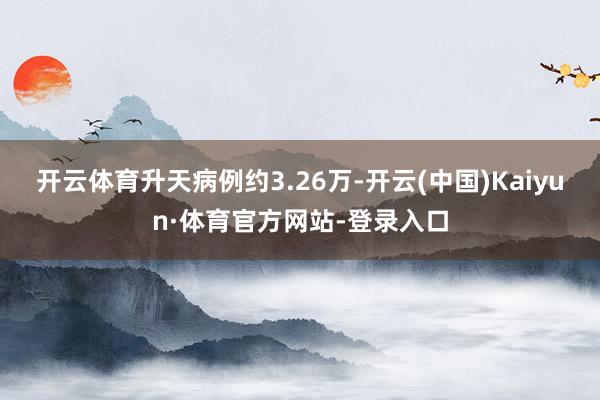 开云体育升天病例约3.26万-开云(中国)Kaiyun·体育官方网站-登录入口