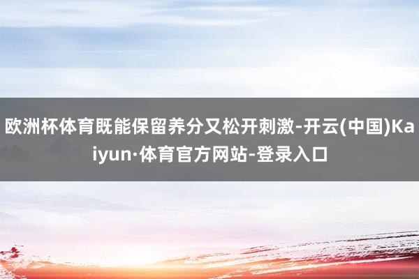 欧洲杯体育既能保留养分又松开刺激-开云(中国)Kaiyun·体育官方网站-登录入口