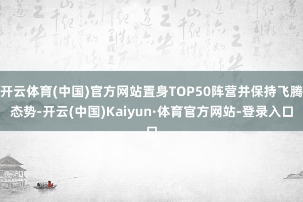 开云体育(中国)官方网站置身TOP50阵营并保持飞腾态势-开云(中国)Kaiyun·体育官方网站-登录入口