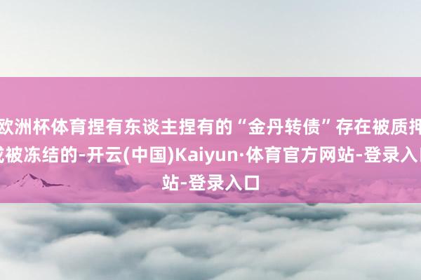 欧洲杯体育捏有东谈主捏有的“金丹转债”存在被质押或被冻结的-开云(中国)Kaiyun·体育官方网站-登录入口