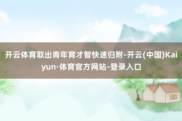开云体育取出青年育才智快速归附-开云(中国)Kaiyun·体育官方网站-登录入口