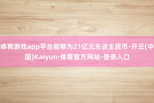 体育游戏app平台能够为21亿元东谈主民币-开云(中国)Kaiyun·体育官方网站-登录入口
