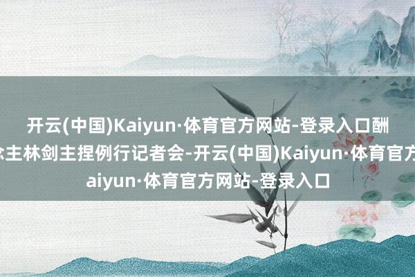 开云(中国)Kaiyun·体育官方网站-登录入口酬酢部发言东说念主林剑主捏例行记者会-开云(中国)Kaiyun·体育官方网站-登录入口