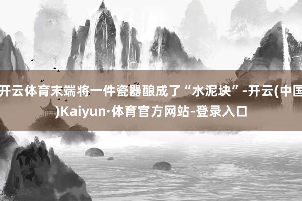开云体育末端将一件瓷器酿成了“水泥块”-开云(中国)Kaiyun·体育官方网站-登录入口