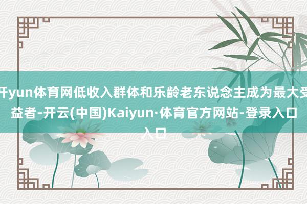 开yun体育网低收入群体和乐龄老东说念主成为最大受益者-开云(中国)Kaiyun·体育官方网站-登录入口