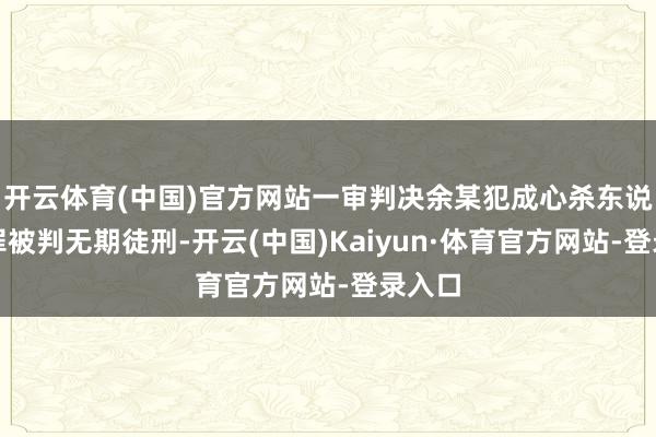 开云体育(中国)官方网站一审判决余某犯成心杀东说念主罪被判无期徒刑-开云(中国)Kaiyun·体育官方网站-登录入口