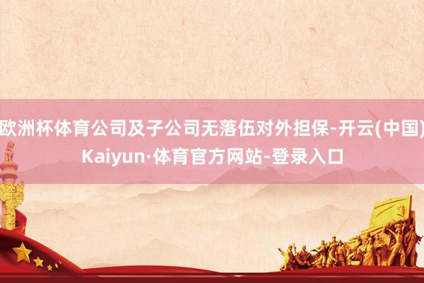欧洲杯体育公司及子公司无落伍对外担保-开云(中国)Kaiyun·体育官方网站-登录入口