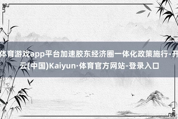 体育游戏app平台加速胶东经济圈一体化政策施行-开云(中国)Kaiyun·体育官方网站-登录入口