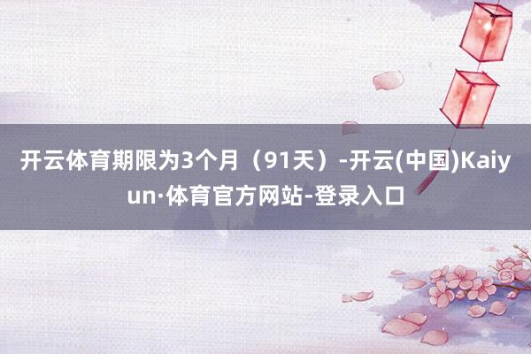 开云体育期限为3个月（91天）-开云(中国)Kaiyun·体育官方网站-登录入口