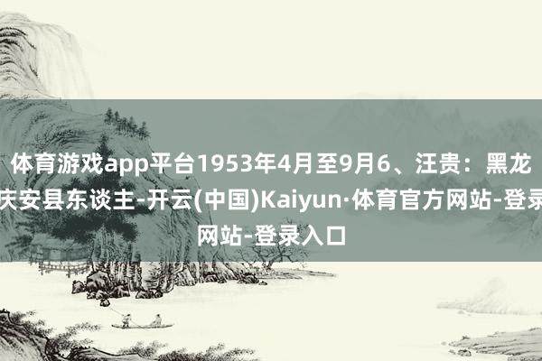 体育游戏app平台1953年4月至9月6、汪贵：黑龙江省庆安县东谈主-开云(中国)Kaiyun·体育官方网站-登录入口