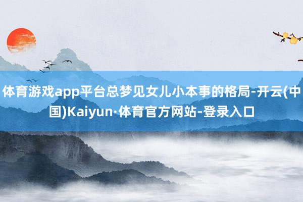 体育游戏app平台总梦见女儿小本事的格局-开云(中国)Kaiyun·体育官方网站-登录入口