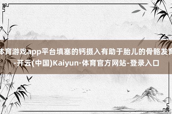 体育游戏app平台填塞的钙摄入有助于胎儿的骨骼发育-开云(中国)Kaiyun·体育官方网站-登录入口