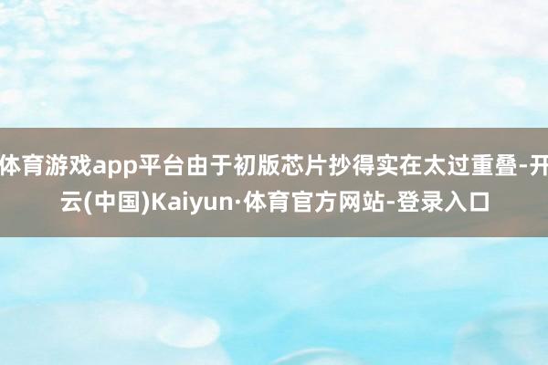 体育游戏app平台由于初版芯片抄得实在太过重叠-开云(中国)Kaiyun·体育官方网站-登录入口