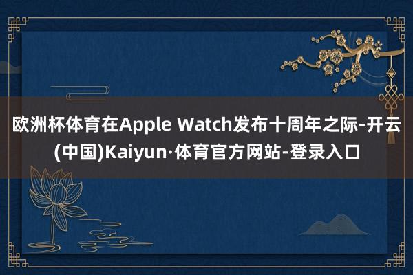 欧洲杯体育在Apple Watch发布十周年之际-开云(中国)Kaiyun·体育官方网站-登录入口