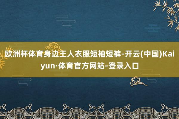欧洲杯体育身边王人衣服短袖短裤-开云(中国)Kaiyun·体育官方网站-登录入口